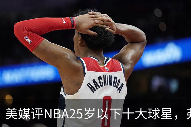 美媒评NBA25岁以下十大球星，弗拉格第6，申京第4，第1无悬念